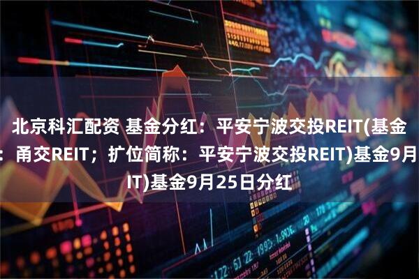 北京科汇配资 基金分红：平安宁波交投REIT(基金场内简称：甬交REIT；扩位简称：平安宁波交投REIT)基金9月25日分红