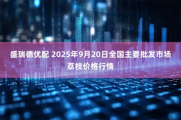 盛瑞德优配 2025年9月20日全国主要批发市场荔枝价格行情