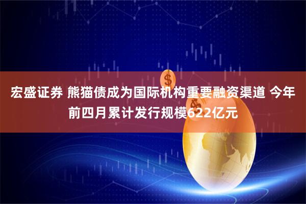 宏盛证券 熊猫债成为国际机构重要融资渠道 今年前四月累计发行规模622亿元