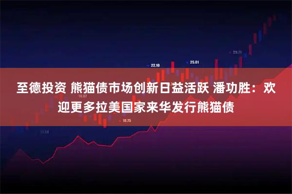 至德投资 熊猫债市场创新日益活跃 潘功胜：欢迎更多拉美国家来华发行熊猫债
