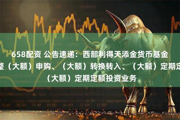 658配资 公告速递：西部利得天添金货币基金劳动节前调整（大额）申购、（大额）转换转入、（大额）定期定额投资业务