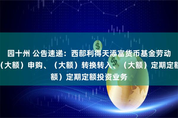 园十州 公告速递：西部利得天添富货币基金劳动节前调整（大额）申购、（大额）转换转入、（大额）定期定额投资业务