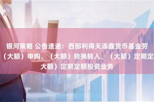 银河策略 公告速递：西部利得天添鑫货币基金劳动节前暂停（大额）申购、（大额）转换转入、（大额）定期定额投资业务