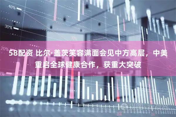 58配资 比尔·盖茨笑容满面会见中方高层，中美重启全球健康合作，获重大突破