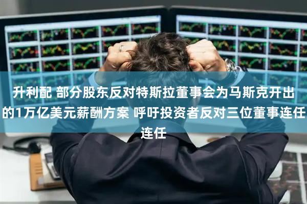 升利配 部分股东反对特斯拉董事会为马斯克开出的1万亿美元薪酬方案 呼吁投资者反对三位董事连任