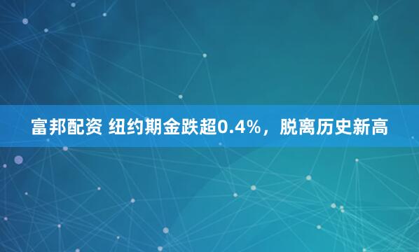 富邦配资 纽约期金跌超0.4%，脱离历史新高