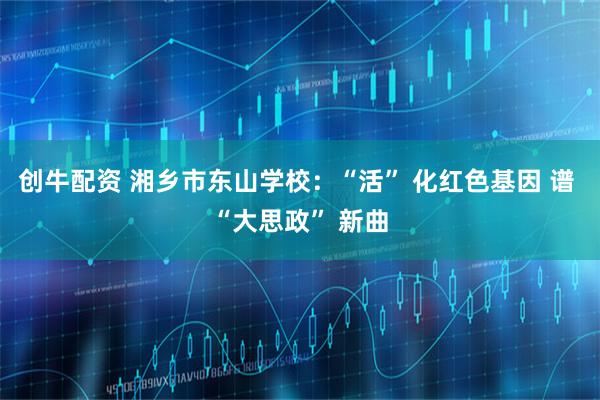 创牛配资 湘乡市东山学校：“活” 化红色基因 谱 “大思政” 新曲