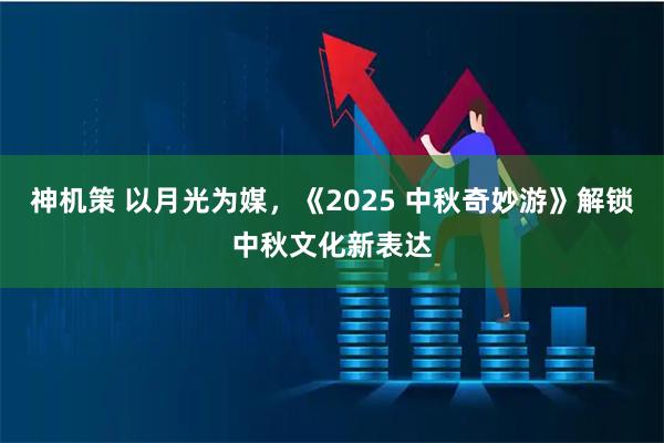神机策 以月光为媒，《2025 中秋奇妙游》解锁中秋文化新表达