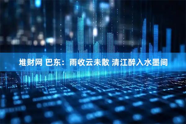 堆财网 巴东：雨收云未散 清江醉入水墨间