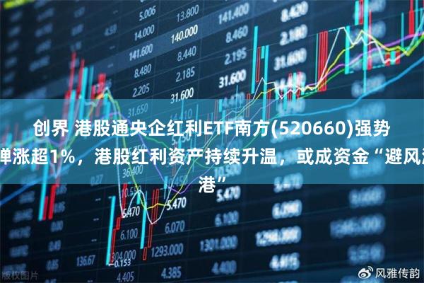 创界 港股通央企红利ETF南方(520660)强势反弹涨超1%，港股红利资产持续升温，或成资金“避风港”