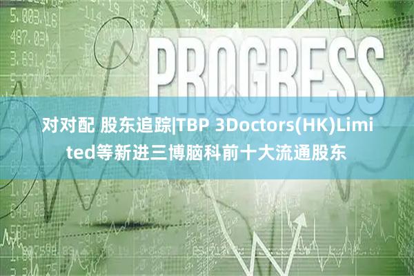 对对配 股东追踪|TBP 3Doctors(HK)Limited等新进三博脑科前十大流通股东