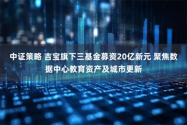 中证策略 吉宝旗下三基金募资20亿新元 聚焦数据中心教育资产及城市更新