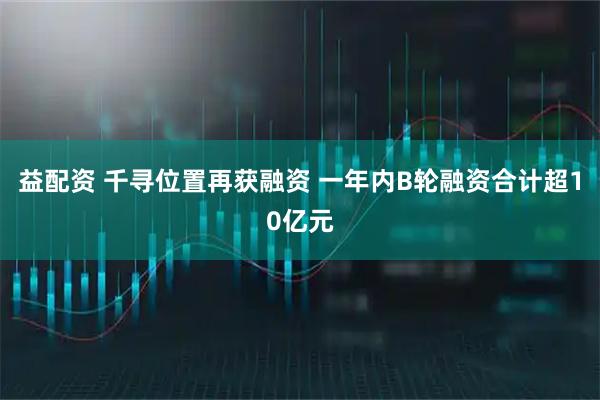 益配资 千寻位置再获融资 一年内B轮融资合计超10亿元