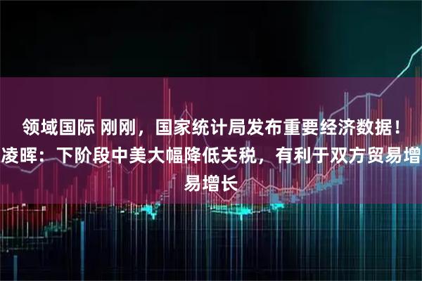领域国际 刚刚，国家统计局发布重要经济数据！付凌晖：下阶段中美大幅降低关税，有利于双方贸易增长