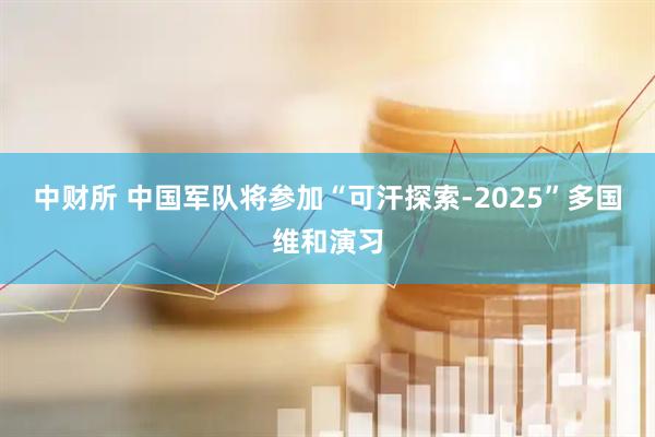中财所 中国军队将参加“可汗探索-2025”多国维和演习