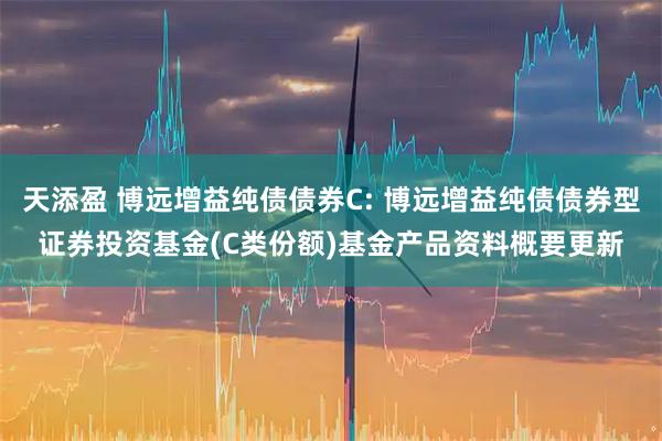 天添盈 博远增益纯债债券C: 博远增益纯债债券型证券投资基金(C类份额)基金产品资料概要更新
