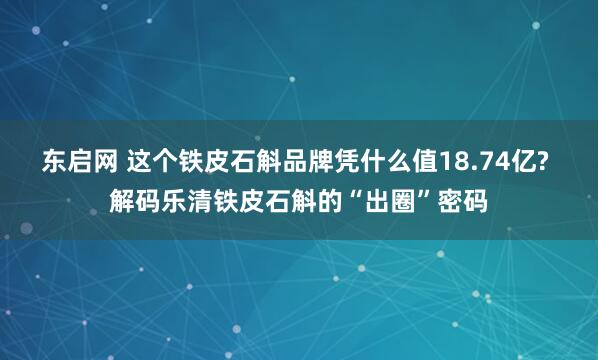 东启网 这个铁皮石斛品牌凭什么值18.74亿? 解码乐清铁皮石斛的“出圈”密码