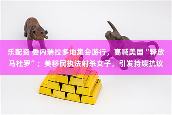 乐配资 委内瑞拉多地集会游行，高喊美国“释放马杜罗”；美移民执法射杀女子，引发持续抗议