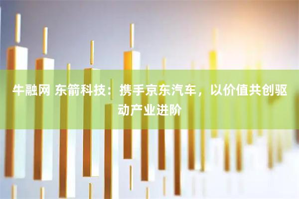 牛融网 东箭科技：携手京东汽车，以价值共创驱动产业进阶