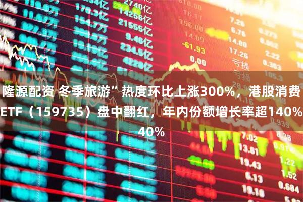隆源配资 冬季旅游”热度环比上涨300%，港股消费ETF（159735）盘中翻红，年内份额增长率超140%