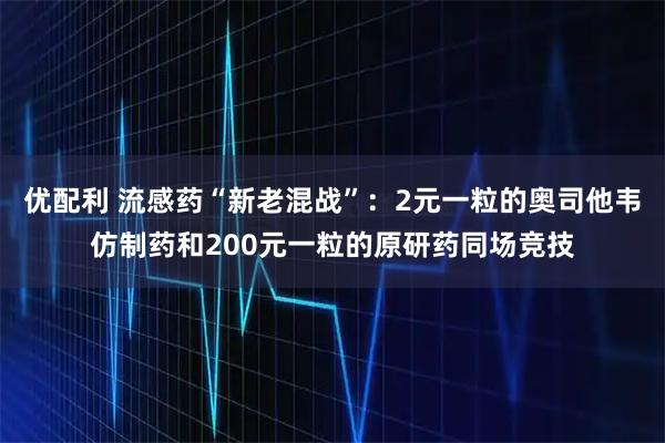 优配利 流感药“新老混战”：2元一粒的奥司他韦仿制药和200元一粒的原研药同场竞技