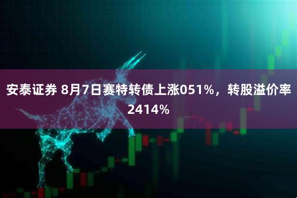 安泰证券 8月7日赛特转债上涨051%，转股溢价率2414%